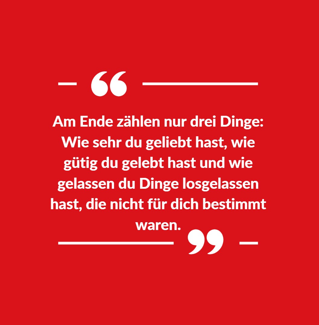 Am Ende zählen nur drei Dinge Wie sehr du geliebt hast, wie gütig du gelebt hast und wie gelassen du Dinge losgelassen hast, die nicht für dich bestimmt waren Am Ende zählen nur drei Dinge Wie sehr du geliebt hast, wie gütig du gelebt hast und wie gelassen du Dinge losgelassen hast, die nicht für dich bestimmt waren