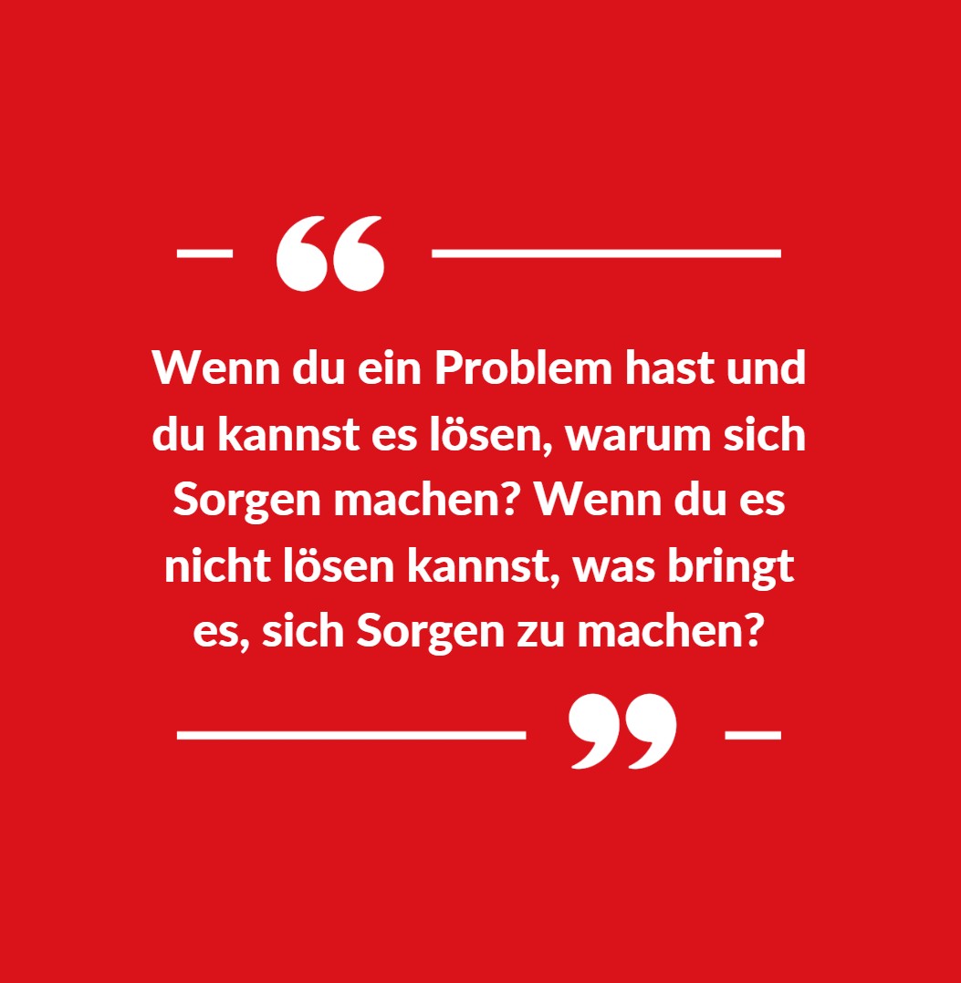 Wenn du ein Problem hast und du kannst es lösen, warum sich Sorgen machen Wenn du es nicht lösen kannst, was bringt es, sich Sorgen zu machen Wenn du ein Problem hast und du kannst es lösen, warum sich Sorgen machen Wenn du es nicht lösen kannst, was bringt es, sich Sorgen zu machen